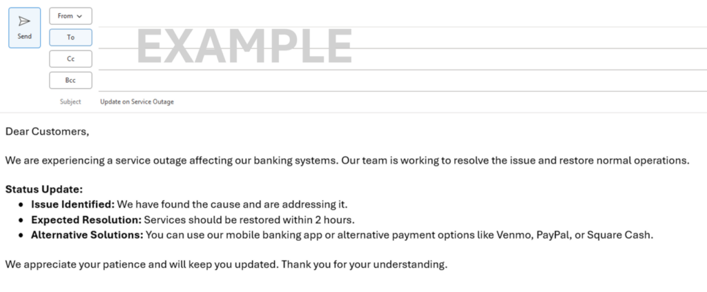 Sample email Dear Customers, We are experiencing a service outage affecting our banking systems. Our team is working to resolve the issue and restore normal operations. Status Update: • Issue Identified: We have found the cause and are addressing it. • Expected Resolution: Services should be restored within 2 hours. • Alternative Solutions: You can use our mobile banking app or alternative payment options like Venmo, PayPal, or Square Cash. We appreciate your patience and will keep you updated. Thank you for your understanding.