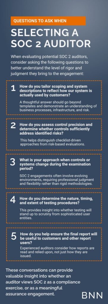 Questions to ask when selecting a SOC 2 auditor When evaluating potential SOC 2 auditors, consider asking the following questions to better understand the level of rigor and judgment they bring to the engagement: • How do you tailor scoping and system descriptions to reflect how our system is actually used by customers? A thoughtful answer should go beyond templates and demonstrate an understanding of business processes, infrastructure, and risk. • How do you assess control precision and determine whether controls sufficiently address identified risks? This helps distinguish checklist driven approaches from risk based evaluations. • What is your approach when controls or systems change during the examination period? SOC 2 engagements often involve evolving environments, requiring professional judgment and flexibility rather than rigid methodologies. • How do you determine the nature, timing, and extent of testing procedures? This provides insight into whether testing will stand up to scrutiny from sophisticated user entities. • How do you help ensure the final report will be useful to customers and other report users? Experienced auditors consider how reports are read and relied upon, not just how they are issued. These conversations can provide valuable insight into whether an auditor views SOC 2 as a compliance exercise, or as a meaningful assurance engagement.